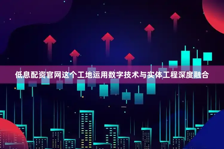 低息配资官网这个工地运用数字技术与实体工程深度融合